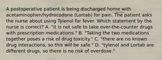 A postoperative patient is being discharged home with acetaminophen/hydrocodone (Lortab) for pain. The patient asks the nurse about using Tylenol for fever. Which statement by the nurse is correct? A. "it is not safe to take over-the-counter drugs with prescription medications." B. "Taking the two medications together poses a risk of drug toxicity." C. "there are no known drug interactions, so this will be safe." D. "tylenol and Lortab are different drugs, so there is no risk of overdose."