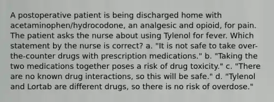 A postoperative patient is being discharged home with acetaminophen/hydrocodone, an analgesic and opioid, for pain. The patient asks the nurse about using Tylenol for fever. Which statement by the nurse is correct? a. "It is not safe to take over-the-counter drugs with prescription medications." b. "Taking the two medications together poses a risk of drug toxicity." c. "There are no known drug interactions, so this will be safe." d. "Tylenol and Lortab are different drugs, so there is no risk of overdose."