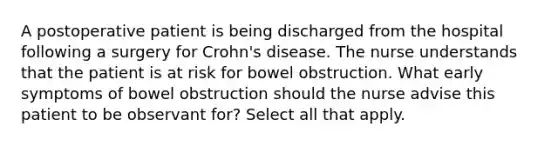 A postoperative patient is being discharged from the hospital following a surgery for Crohn's disease. The nurse understands that the patient is at risk for bowel obstruction. What early symptoms of bowel obstruction should the nurse advise this patient to be observant for? Select all that apply.