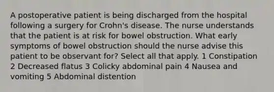 A postoperative patient is being discharged from the hospital following a surgery for Crohn's disease. The nurse understands that the patient is at risk for bowel obstruction. What early symptoms of bowel obstruction should the nurse advise this patient to be observant for? Select all that apply. 1 Constipation 2 Decreased flatus 3 Colicky abdominal pain 4 Nausea and vomiting 5 Abdominal distention