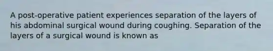 A post-operative patient experiences separation of the layers of his abdominal surgical wound during coughing. Separation of the layers of a surgical wound is known as