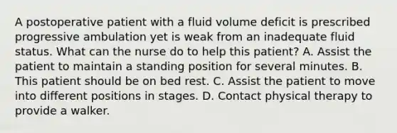 A postoperative patient with a fluid volume deficit is prescribed progressive ambulation yet is weak from an inadequate fluid status. What can the nurse do to help this patient? A. Assist the patient to maintain a standing position for several minutes. B. This patient should be on bed rest. C. Assist the patient to move into different positions in stages. D. Contact physical therapy to provide a walker.