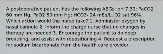 A postoperative patient has the following ABGs: pH 7.30; PaCO2 60 mm Hg; PaO2 80 mm Hg; HCO3- 24 mEq/L, O2 sat 96%. Which action would the nurse take? 1. Administer oxygen by nasal cannula 2. Inform the charge nurse that no changes in therapy are needed 3. Encourage the patient to do deep breathing, and assist with repositioning 4. Request a prescription for sodium bicarbonate from the health care provider