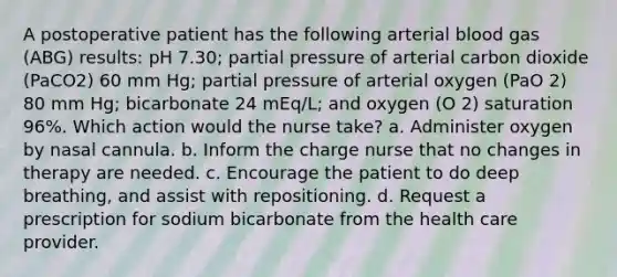 A postoperative patient has the following arterial blood gas (ABG) results: pH 7.30; partial pressure of arterial carbon dioxide (PaCO2) 60 mm Hg; partial pressure of arterial oxygen (PaO 2) 80 mm Hg; bicarbonate 24 mEq/L; and oxygen (O 2) saturation 96%. Which action would the nurse take? a. Administer oxygen by nasal cannula. b. Inform the charge nurse that no changes in therapy are needed. c. Encourage the patient to do deep breathing, and assist with repositioning. d. Request a prescription for sodium bicarbonate from the health care provider.