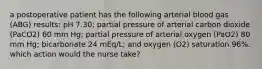 a postoperative patient has the following arterial blood gas (ABG) results: pH 7.30; partial pressure of arterial carbon dioxide (PaCO2) 60 mm Hg; partial pressure of arterial oxygen (PaO2) 80 mm Hg; bicarbonate 24 mEq/L; and oxygen (O2) saturation 96%. which action would the nurse take?