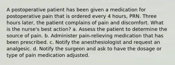 A postoperative patient has been given a medication for postoperative pain that is ordered every 4 hours, PRN. Three hours later, the patient complains of pain and discomfort. What is the nurse's best action? a. Assess the patient to determine the source of pain. b. Administer pain-relieving medication that has been prescribed. c. Notify the anesthesiologist and request an analgesic. d. Notify the surgeon and ask to have the dosage or type of pain medication adjusted.