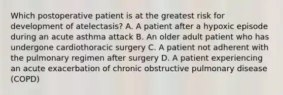 Which postoperative patient is at the greatest risk for development of atelectasis? A. A patient after a hypoxic episode during an acute asthma attack B. An older adult patient who has undergone cardiothoracic surgery C. A patient not adherent with the pulmonary regimen after surgery D. A patient experiencing an acute exacerbation of chronic obstructive pulmonary disease (COPD)