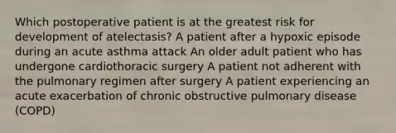 Which postoperative patient is at the greatest risk for development of atelectasis? A patient after a hypoxic episode during an acute asthma attack An older adult patient who has undergone cardiothoracic surgery A patient not adherent with the pulmonary regimen after surgery A patient experiencing an acute exacerbation of chronic obstructive pulmonary disease (COPD)