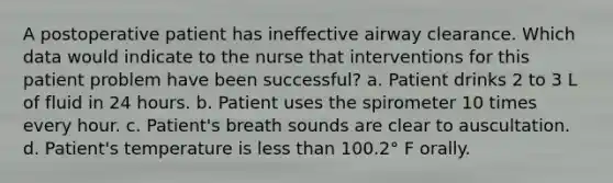 A postoperative patient has ineffective airway clearance. Which data would indicate to the nurse that interventions for this patient problem have been successful? a. Patient drinks 2 to 3 L of fluid in 24 hours. b. Patient uses the spirometer 10 times every hour. c. Patient's breath sounds are clear to auscultation. d. Patient's temperature is less than 100.2° F orally.