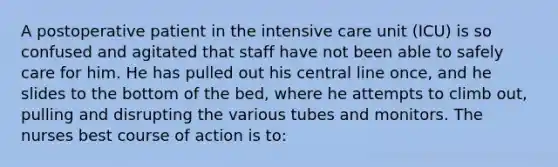 A postoperative patient in the intensive care unit (ICU) is so confused and agitated that staff have not been able to safely care for him. He has pulled out his central line once, and he slides to the bottom of the bed, where he attempts to climb out, pulling and disrupting the various tubes and monitors. The nurses best course of action is to: