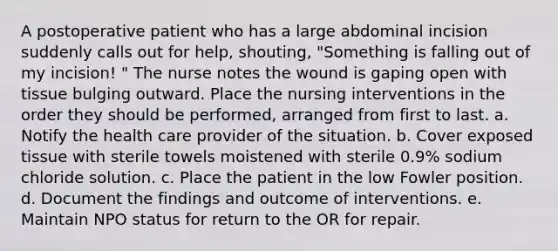 A postoperative patient who has a large abdominal incision suddenly calls out for help, shouting, "Something is falling out of my incision! " The nurse notes the wound is gaping open with tissue bulging outward. Place the nursing interventions in the order they should be performed, arranged from first to last. a. Notify the health care provider of the situation. b. Cover exposed tissue with sterile towels moistened with sterile 0.9% sodium chloride solution. c. Place the patient in the low Fowler position. d. Document the findings and outcome of interventions. e. Maintain NPO status for return to the OR for repair.