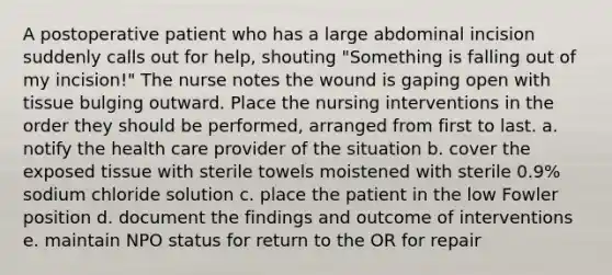 A postoperative patient who has a large abdominal incision suddenly calls out for help, shouting "Something is falling out of my incision!" The nurse notes the wound is gaping open with tissue bulging outward. Place the nursing interventions in the order they should be performed, arranged from first to last. a. notify the health care provider of the situation b. cover the exposed tissue with sterile towels moistened with sterile 0.9% sodium chloride solution c. place the patient in the low Fowler position d. document the findings and outcome of interventions e. maintain NPO status for return to the OR for repair