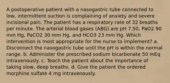 A postoperative patient with a nasogastric tube connected to low, intermittent suction is complaining of anxiety and severe incisional pain. The patient has a respiratory rate of 32 breaths per minute. The arterial blood gases (ABG) are pH 7.50, PaO2 90 mm Hg, PaCO2 30 mm Hg, and HCO3 23 mm Hg. Which intervention is most appropriate for the nurse to implement? a. Disconnect the nasogastric tube until the pH is within the normal range. b. Administer the prescribed sodium bicarbonate 50 mEq intravenously. c. Teach the patient about the importance of taking slow, deep breaths. d. Give the patient the ordered morphine sulfate 4 mg intravenously.