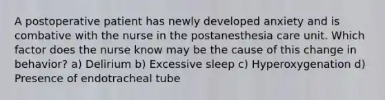 A postoperative patient has newly developed anxiety and is combative with the nurse in the postanesthesia care unit. Which factor does the nurse know may be the cause of this change in behavior? a) Delirium b) Excessive sleep c) Hyperoxygenation d) Presence of endotracheal tube