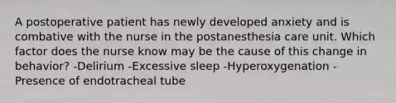 A postoperative patient has newly developed anxiety and is combative with the nurse in the postanesthesia care unit. Which factor does the nurse know may be the cause of this change in behavior? -Delirium -Excessive sleep -Hyperoxygenation -Presence of endotracheal tube