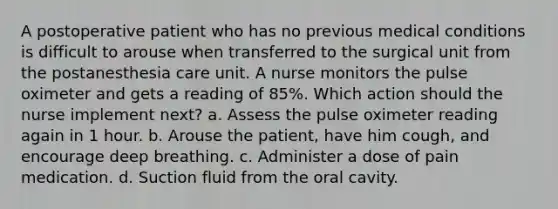 A postoperative patient who has no previous medical conditions is difficult to arouse when transferred to the surgical unit from the postanesthesia care unit. A nurse monitors the pulse oximeter and gets a reading of 85%. Which action should the nurse implement next? a. Assess the pulse oximeter reading again in 1 hour. b. Arouse the patient, have him cough, and encourage deep breathing. c. Administer a dose of pain medication. d. Suction fluid from the oral cavity.