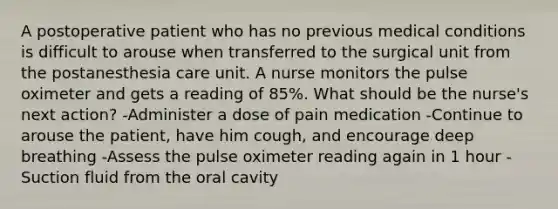 A postoperative patient who has no previous medical conditions is difficult to arouse when transferred to the surgical unit from the postanesthesia care unit. A nurse monitors the pulse oximeter and gets a reading of 85%. What should be the nurse's next action? -Administer a dose of pain medication -Continue to arouse the patient, have him cough, and encourage deep breathing -Assess the pulse oximeter reading again in 1 hour -Suction fluid from the oral cavity