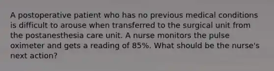 A postoperative patient who has no previous medical conditions is difficult to arouse when transferred to the surgical unit from the postanesthesia care unit. A nurse monitors the pulse oximeter and gets a reading of 85%. What should be the nurse's next action?