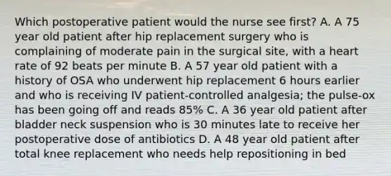 Which postoperative patient would the nurse see first? A. A 75 year old patient after hip replacement surgery who is complaining of moderate pain in the surgical site, with a heart rate of 92 beats per minute B. A 57 year old patient with a history of OSA who underwent hip replacement 6 hours earlier and who is receiving IV patient-controlled analgesia; the pulse-ox has been going off and reads 85% C. A 36 year old patient after bladder neck suspension who is 30 minutes late to receive her postoperative dose of antibiotics D. A 48 year old patient after total knee replacement who needs help repositioning in bed