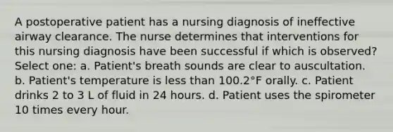 A postoperative patient has a nursing diagnosis of ineffective airway clearance. The nurse determines that interventions for this nursing diagnosis have been successful if which is observed? Select one: a. Patient's breath sounds are clear to auscultation. b. Patient's temperature is less than 100.2°F orally. c. Patient drinks 2 to 3 L of fluid in 24 hours. d. Patient uses the spirometer 10 times every hour.