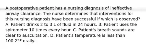 A postoperative patient has a nursing diagnosis of ineffective airway clearance. The nurse determines that interventions for this nursing diagnosis have been successful if which is observed? A. Patient drinks 2 to 3 L of fluid in 24 hours. B. Patient uses the spirometer 10 times every hour. C. Patient's breath sounds are clear to auscultation. D. Patient's temperature is less than 100.2°F orally.