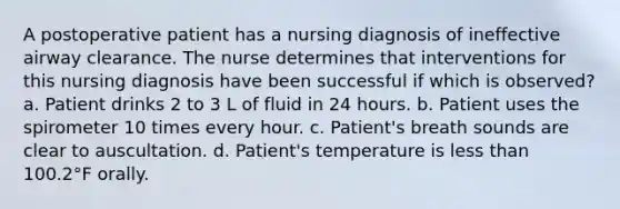 A postoperative patient has a nursing diagnosis of ineffective airway clearance. The nurse determines that interventions for this nursing diagnosis have been successful if which is observed? a. Patient drinks 2 to 3 L of fluid in 24 hours. b. Patient uses the spirometer 10 times every hour. c. Patient's breath sounds are clear to auscultation. d. Patient's temperature is less than 100.2°F orally.