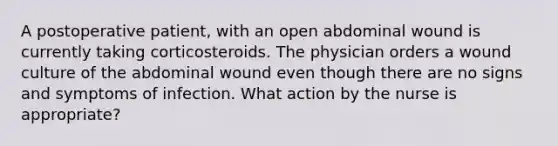 A postoperative patient, with an open abdominal wound is currently taking corticosteroids. The physician orders a wound culture of the abdominal wound even though there are no signs and symptoms of infection. What action by the nurse is appropriate?