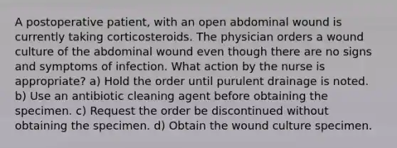 A postoperative patient, with an open abdominal wound is currently taking corticosteroids. The physician orders a wound culture of the abdominal wound even though there are no signs and symptoms of infection. What action by the nurse is appropriate? a) Hold the order until purulent drainage is noted. b) Use an antibiotic cleaning agent before obtaining the specimen. c) Request the order be discontinued without obtaining the specimen. d) Obtain the wound culture specimen.