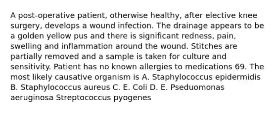 A post-operative patient, otherwise healthy, after elective knee surgery, develops a wound infection. The drainage appears to be a golden yellow pus and there is significant redness, pain, swelling and inflammation around the wound. Stitches are partially removed and a sample is taken for culture and sensitivity. Patient has no known allergies to medications 69. The most likely causative organism is А. Staphylococcus epidermidis B. Staphylococcus aureus C. E. Coli D. E. Pseduomonas aeruginosa Streptococcus pyogenes