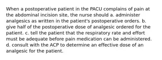 When a postoperative patient in the PACU complains of pain at the abdominal incision site, the nurse should a. administer analgesics as written in the patient's postoperative orders. b. give half of the postoperative dose of analgesic ordered for the patient. c. tell the patient that the respiratory rate and effort must be adequate before pain medication can be administered. d. consult with the ACP to determine an effective dose of an analgesic for the patient.