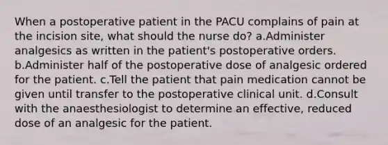 When a postoperative patient in the PACU complains of pain at the incision site, what should the nurse do? a.Administer analgesics as written in the patient's postoperative orders. b.Administer half of the postoperative dose of analgesic ordered for the patient. c.Tell the patient that pain medication cannot be given until transfer to the postoperative clinical unit. d.Consult with the anaesthesiologist to determine an effective, reduced dose of an analgesic for the patient.