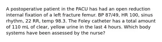 A postoperative patient in the PACU has had an open reduction internal fixation of a left fracture femur. BP 87/49, HR 100, sinus rhythm, 22 RR, temp 98.3. The Foley catheter has a total amount of 110 mL of clear, yellow urine in the last 4 hours. Which body systems have been assessed by the nurse?