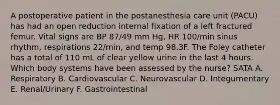 A postoperative patient in the postanesthesia care unit (PACU) has had an open reduction internal fixation of a left fractured femur. Vital signs are BP 87/49 mm Hg, HR 100/min sinus rhythm, respirations 22/min, and temp 98.3F. The Foley catheter has a total of 110 mL of clear yellow urine in the last 4 hours. Which body systems have been assessed by the nurse? SATA A. Respiratory B. Cardiovascular C. Neurovascular D. Integumentary E. Renal/Urinary F. Gastrointestinal