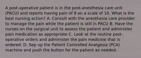 A post-operative patient is in the post-anesthesia care unit (PACU) and reports having pain of 8 on a scale of 10. What is the best nursing action? A. Consult with the anesthesia care provider to manage the pain while the patient is still in PACU B. Have the nurses on the surgical unit to assess the patient and administer pain medication as appropriate C. Look at the routine post-operative orders and administer the pain medicine that is ordered. D. Sep up the Patient Controlled Analgesia (PCA) machine and push the button for the patient as needed.