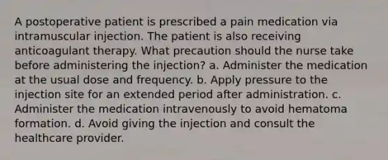 A postoperative patient is prescribed a pain medication via intramuscular injection. The patient is also receiving anticoagulant therapy. What precaution should the nurse take before administering the injection? a. Administer the medication at the usual dose and frequency. b. Apply pressure to the injection site for an extended period after administration. c. Administer the medication intravenously to avoid hematoma formation. d. Avoid giving the injection and consult the healthcare provider.