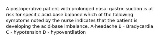 A postoperative patient with prolonged nasal gastric suction is at risk for specific acid-base balance which of the following symptoms noted by the nurse indicates that the patient is developing the acid-base imbalance. A-headache B - Bradycardia C - hypotension D - hypoventilation