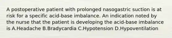 A postoperative patient with prolonged nasogastric suction is at risk for a specific acid-base imbalance. An indication noted by the nurse that the patient is developing the acid-base imbalance is A.Headache B.Bradycardia C.Hypotension D.Hypoventilation