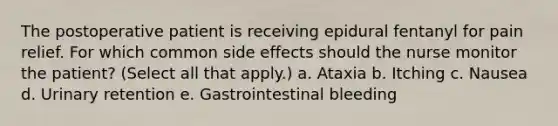 The postoperative patient is receiving epidural fentanyl for pain relief. For which common side effects should the nurse monitor the patient? (Select all that apply.) a. Ataxia b. Itching c. Nausea d. Urinary retention e. Gastrointestinal bleeding