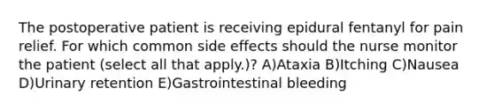 The postoperative patient is receiving epidural fentanyl for pain relief. For which common side effects should the nurse monitor the patient (select all that apply.)? A)Ataxia B)Itching C)Nausea D)Urinary retention E)Gastrointestinal bleeding