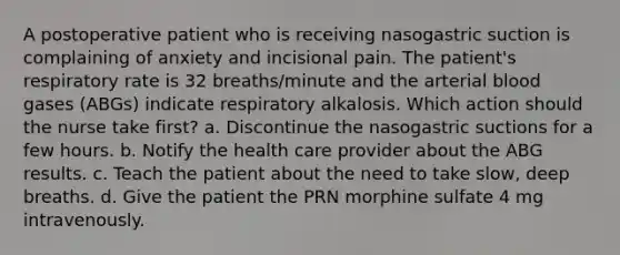 A postoperative patient who is receiving nasogastric suction is complaining of anxiety and incisional pain. The patient's respiratory rate is 32 breaths/minute and the arterial blood gases (ABGs) indicate respiratory alkalosis. Which action should the nurse take first? a. Discontinue the nasogastric suctions for a few hours. b. Notify the health care provider about the ABG results. c. Teach the patient about the need to take slow, deep breaths. d. Give the patient the PRN morphine sulfate 4 mg intravenously.