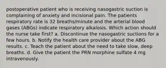 postoperative patient who is receiving nasogastric suction is complaining of anxiety and incisional pain. The patients respiratory rate is 32 breaths/minute and the <a href='https://www.questionai.com/knowledge/krAhE1JsMC-arterial-blood-gas' class='anchor-knowledge'>arterial blood gas</a>es (ABGs) indicate respiratory alkalosis. Which action should the nurse take first? a. Discontinue the nasogastric suctions for a few hours. b. Notify the health care provider about the ABG results. c. Teach the patient about the need to take slow, deep breaths. d. Give the patient the PRN morphine sulfate 4 mg intravenously.