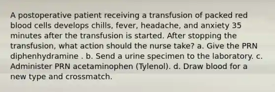 A postoperative patient receiving a transfusion of packed red blood cells develops chills, fever, headache, and anxiety 35 minutes after the transfusion is started. After stopping the transfusion, what action should the nurse take? a. Give the PRN diphenhydramine . b. Send a urine specimen to the laboratory. c. Administer PRN acetaminophen (Tylenol). d. Draw blood for a new type and crossmatch.