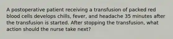 A postoperative patient receiving a transfusion of packed red blood cells develops chills, fever, and headache 35 minutes after the transfusion is started. After stopping the transfusion, what action should the nurse take next?