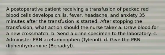 A postoperative patient receiving a transfusion of packed red blood cells develops chills, fever, headache, and anxiety 35 minutes after the transfusion is started. After stopping the transfusion, what action should the nurse take? a. Draw blood for a new crossmatch. b. Send a urine specimen to the laboratory. c. Administer PRN acetaminophen (Tylenol). d. Give the PRN diphenhydramine (Benadryl).