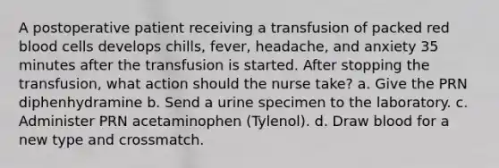 A postoperative patient receiving a transfusion of packed red blood cells develops chills, fever, headache, and anxiety 35 minutes after the transfusion is started. After stopping the transfusion, what action should the nurse take? a. Give the PRN diphenhydramine b. Send a urine specimen to the laboratory. c. Administer PRN acetaminophen (Tylenol). d. Draw blood for a new type and crossmatch.