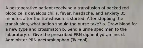 A postoperative patient receiving a transfusion of packed red blood cells develops chills, fever, headache, and anxiety 35 minutes after the transfusion is started. After stopping the transfusion, what action should the nurse take? a. Draw blood for a new type and crossmatch b. Send a urine specimen to the laboratory. c. Give the prescribed PRN diphenhydramine, d. Administer PRN acetaminophen (Tylenol)