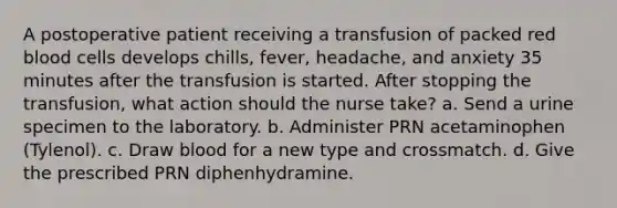 A postoperative patient receiving a transfusion of packed red blood cells develops chills, fever, headache, and anxiety 35 minutes after the transfusion is started. After stopping the transfusion, what action should the nurse take? a. Send a urine specimen to the laboratory. b. Administer PRN acetaminophen (Tylenol). c. Draw blood for a new type and crossmatch. d. Give the prescribed PRN diphenhydramine.