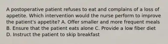 A postoperative patient refuses to eat and complains of a loss of appetite. Which intervention would the nurse perform to improve the patient's appetite? A. Offer smaller and more frequent meals B. Ensure that the patient eats alone C. Provide a low fiber diet D. Instruct the patient to skip breakfast