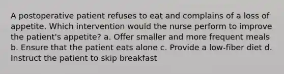 A postoperative patient refuses to eat and complains of a loss of appetite. Which intervention would the nurse perform to improve the patient's appetite? a. Offer smaller and more frequent meals b. Ensure that the patient eats alone c. Provide a low-fiber diet d. Instruct the patient to skip breakfast