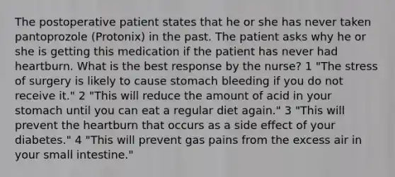 The postoperative patient states that he or she has never taken pantoprozole (Protonix) in the past. The patient asks why he or she is getting this medication if the patient has never had heartburn. What is the best response by the nurse? 1 "The stress of surgery is likely to cause stomach bleeding if you do not receive it." 2 "This will reduce the amount of acid in your stomach until you can eat a regular diet again." 3 "This will prevent the heartburn that occurs as a side effect of your diabetes." 4 "This will prevent gas pains from the excess air in your small intestine."